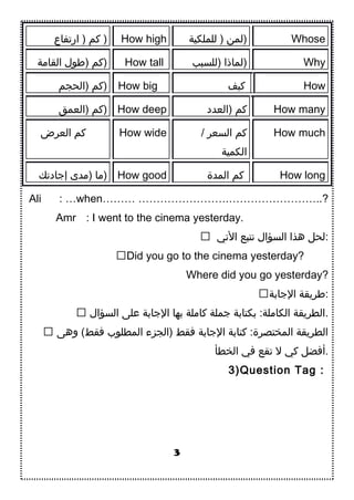 ‫ارتفاع‬ ) ‫كم‬ ) How high ‫للملكية‬ ) ‫)لمن‬ Whose
‫القامة‬ ‫)طول‬ ‫)كم‬ How tall ‫)للسبب‬ ‫)لماذا‬ Why
‫)الحجم‬ ‫)كم‬ How big ‫كيف‬ How
‫)العمق‬ ‫)كم‬ How deep ‫)العدد‬ ‫كم‬ How many
‫العرض‬ ‫كم‬ How wide / ‫السعر‬ ‫كم‬
‫الكمية‬
How much
‫إاجادتك‬ ‫)مدى‬ ‫)ما‬ How good ‫المدة‬ ‫كم‬ How long
Ali : …when……… …………………….……………………..?
Amr : I went to the cinema yesterday.
 ‫التي‬ ‫نتبع‬ ‫السؤال‬ ‫هذا‬ ‫:لحل‬
Did you go to the cinema yesterday?
Where did you go yesterday?
‫الاجادبة‬ ‫:طريقة‬
 ‫السؤال‬ ‫على‬ ‫الاجادبة‬ ‫دبها‬ ‫كاملة‬ ‫اجملة‬ ‫دبكتادبة‬ :‫الكاملة‬ ‫.الطريقة‬
 ‫وهى‬ (‫فقط‬ ‫المطلوب‬ ‫)الجزء‬ ‫فقط‬ ‫الاجادبة‬ ‫كتادبة‬ :‫المختصرة‬ ‫الطريقة‬
‫الخطأ‬ ‫في‬ ‫تقع‬ ‫ل‬ ‫كي‬ ‫.أفضل‬
3)Question Tag :
3
 