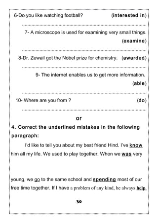6-Do you like watching football? (interested in)
............................................................................................
7- A microscope is used for examining very small things.
(examine)
............................................................................................
8-Dr. Zewail got the Nobel prize for chemistry. (awarded)
............................................................................................
9- The internet enables us to get more information.
(able)
............................................................................................
10- Where are you from ? (do)
............................................................................................
or
4. Correct the underlined mistakes in the following
paragraph:
I'd like to tell you about my best friend Hind. I’ve know
him all my life. We used to play together. When we was very
young, we go to the same school and spending most of our
free time together. If I have a problem of any kind, he always help
30
 