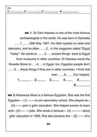 me.
1: …………. 2: ………….. 3: ………….. 4: …………….
WB 1: Dr Zahi Hawass is one of the most famous
archaeologists in the world. He was born in Damietta
…...1……. 28th May 1947. He often speaks on radio and
television, and he often ……2…in the magazine called "Egypt
Today". He wants to …….3….. ancient things back to Egypt
from museums in other countries. Dr Hawass wants the
Rosetta Stone to …..4…. in Egypt, too. Egyptian people don't
……5…. these things if they are in other countries. I think that
man ……6……. Our respect.
1…….... . 2….….. 3.…... 4……. 5……….
6………….
WB 2-Nabawiya Musa is a famous Egyptian. She was the first
Egyptian -- (1) -------to join secondary school. She played an--
(2)------- part in girls’ education. She helped women to learn
and-- (3)----- ----jobs. She wrote a famous--- (4) ---------- about
girls’ education in 1908. She also became the -- (5) -------of a
31
 