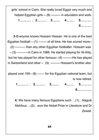 girls’ school in Cairo. She really loved Egypt very much and
helped Egyptian girls -- (6) --------- in education and work.
1…….... . 2….….. 3.…... 4……. 5……….
6……….
3-Everyone knows Hossam Hassan. He is one of the best
Egyptian football -- (1) -------- of all time. He has scored more--
(2) ---------- than any other Egyptian footballer. Hossam was
-- (3) -----------in Cairo in 1966. He started playing for AI-Ahly,
but he has played for other famous-- (4) ---------He has played
in Switzerland and other -- (5) --------- Hossam's brother also
played over 100-- (6) ------- for the Egyptian national team, but
is now retired.
1…….... . 2….….. 3.…... 4……. 5……….
6………….
4: We have many famous Egyptians such …(1)…Naguib
Mahfouz …(2)…won the Nobel Prize in Literature and Dr
Zewail
32
 