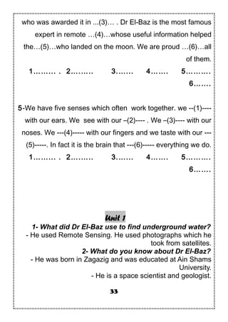 who was awarded it in ...(3)… . Dr El-Baz is the most famous
expert in remote …(4)…whose useful information helped
the…(5)…who landed on the moon. We are proud …(6)…all
of them.
1……... . 2….….. 3.…... 4……. 5……….
6…….
5-We have five senses which often work together. we --(1)----
with our ears. We see with our –(2)---- . We –(3)---- with our
noses. We ---(4)----- with our fingers and we taste with our ---
(5)-----. In fact it is the brain that ---(6)----- everything we do.
1……... . 2….….. 3.…... 4……. 5……….
6…….
Unit 1
1- What did Dr El-Baz use to find underground water?
- He used Remote Sensing. He used photographs which he
took from satellites.
2- What do you know about Dr El-Baz?
- He was born in Zagazig and was educated at Ain Shams
University.
- He is a space scientist and geologist.
33
 