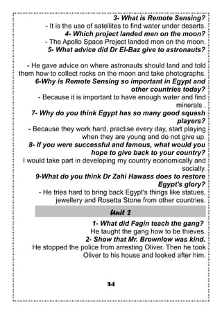 3- What is Remote Sensing?
- It is the use of satellites to find water under deserts.
4- Which project landed men on the moon?
- The Apollo Space Project landed men on the moon.
5- What advice did Dr El-Baz give to astronauts?
- He gave advice on where astronauts should land and told
them how to collect rocks on the moon and take photographs.
6-Why is Remote Sensing so important in Egypt and
other countries today?
- Because it is important to have enough water and find
minerals .
7- Why do you think Egypt has so many good squash
players?
- Because they work hard, practise every day, start playing
when they are young and do not give up.
8- If you were successful and famous, what would you
hope to give back to your country?
I would take part in developing my country economically and
socially.
9-What do you think Dr Zahi Hawass does to restore
Egypt's glory?
- He tries hard to bring back Egypt's things like statues,
jewellery and Rosetta Stone from other countries.
Unit 2
1- What did Fagin teach the gang?
He taught the gang how to be thieves.
2- Show that Mr. Brownlow was kind.
He stopped the police from arresting Oliver. Then he took
Oliver to his house and looked after him.
34
 