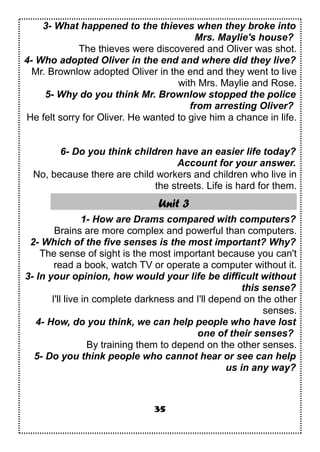 3- What happened to the thieves when they broke into
Mrs. Maylie's house?
The thieves were discovered and Oliver was shot.
4- Who adopted Oliver in the end and where did they live?
Mr. Brownlow adopted Oliver in the end and they went to live
with Mrs. Maylie and Rose.
5- Why do you think Mr. Brownlow stopped the police
from arresting Oliver?
He felt sorry for Oliver. He wanted to give him a chance in life.
6- Do you think children have an easier life today?
Account for your answer.
No, because there are child workers and children who live in
the streets. Life is hard for them.
Unit 3
1- How are Drams compared with computers?
Brains are more complex and powerful than computers.
2- Which of the five senses is the most important? Why?
The sense of sight is the most important because you can't
read a book, watch TV or operate a computer without it.
3- In your opinion, how would your life be difficult without
this sense?
I'll live in complete darkness and I'll depend on the other
senses.
4- How, do you think, we can help people who have lost
one of their senses?
By training them to depend on the other senses.
5- Do you think people who cannot hear or see can help
us in any way?
35
 