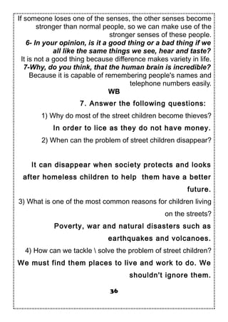 If someone loses one of the senses, the other senses become
stronger than normal people, so we can make use of the
stronger senses of these people.
6- In your opinion, is it a good thing or a bad thing if we
all like the same things we see, hear and taste?
It is not a good thing because difference makes variety in life.
7-Why, do you think, that the human brain is incredible?
Because it is capable of remembering people's names and
telephone numbers easily.
WB
7. Answer the following questions:
1) Why do most of the street children become thieves?
In order to lice as they do not have money.
2) When can the problem of street children disappear?
It can disappear when society protects and looks
after homeless children to help them have a better
future.
3) What is one of the most common reasons for children living
on the streets?
Poverty, war and natural disasters such as
earthquakes and volcanoes.
4) How can we tackle  solve the problem of street children?
We must find them places to live and work to do. We
shouldn't ignore them.
36
 