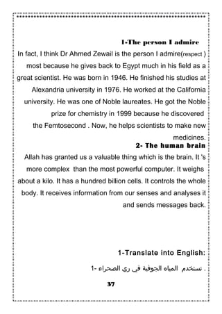 ******************************************************************
1-The person I admire
In fact, I think Dr Ahmed Zewail is the person I admire(respect )
most because he gives back to Egypt much in his field as a
great scientist. He was born in 1946. He finished his studies at
Alexandria university in 1976. He worked at the California
university. He was one of Noble laureates. He got the Noble
prize for chemistry in 1999 because he discovered
the Femtosecond . Now, he helps scientists to make new
medicines.
2- The human brain
Allah has granted us a valuable thing which is the brain. It 's
more complex than the most powerful computer. It weighs
about a kilo. It has a hundred billion cells. It controls the whole
body. It receives information from our senses and analyses it
and sends messages back.
1-Translate into English:
1- ‫الصحراء‬ ‫ري‬ ‫في‬ ‫الجوفية‬ ‫المياه‬ ‫تستخدم‬ .
37
 