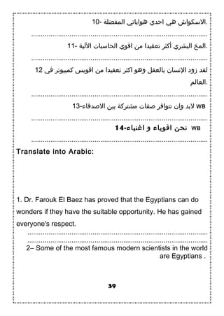 10- ‫المفضلة‬ ‫هواياتي‬ ‫احدي‬ ‫هي‬ ‫.التسكواش‬
............................................................................................
11- ‫اللية‬ ‫الحاتسبات‬ ‫اقوي‬ ‫من‬ ‫تعقيدا‬ ‫أتكثر‬ ‫البشري‬ ‫.المخ‬
............................................................................................
12 ‫في‬ ‫تكمبيوتر‬ ‫اقويس‬ ‫من‬ ‫تعقيدا‬ ‫اتكثر‬ ‫وهو‬ ‫بالعقل‬ ‫النسان‬ ‫زود‬ ‫لقد‬
‫.العالم‬
............................................................................................
13-‫الدصدقاء‬ ‫بين‬ ‫مشترتكة‬ ‫دصفات‬ ‫تتوافر‬ ‫وان‬ ‫لبد‬ WB
............................................................................................
14-‫اغنياء‬ ‫و‬ ‫اقوياء‬ ‫نحن‬ WB
............................................................................................
Translate into Arabic:
1. Dr. Farouk El Baez has proved that the Egyptians can do
wonders if they have the suitable opportunity. He has gained
everyone's respect.
..............................................................................................
..............................................................................................
2– Some of the most famous modern scientists in the world
are Egyptians .
39
 