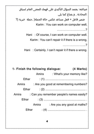 ‫لسياق‬ ‫العام‬ ‫للمعنى‬ ‫فهمك‬ ‫على‬ ‫التأكيدي‬ ‫السؤال‬ ‫يعتمد‬ :‫صياغته‬
‫يلي‬ ‫كما‬ ‫يصاغ‬ ‫و‬ , ‫:المحادبثة‬
?} ‫تخبرية‬ ‫,اجملة‬ }‫الجملة‬ ‫حالة‬ ‫عكس‬ ‫مساعد‬ ‫فعل‬ + ‫فاعل‬ ‫ضمير‬
Karim : You can work on computer well,
………………………...?
Hani : Of course, I can work on computer well.
Karim : You can’t repair it if there is a wrong,
…………………...?
Hani : Certainly. I can’t repair it if there a wrong.
1- Finish the following dialogue: (4 Marks)
Amira : What's your memory like?
Ethar : (1) .................................................. .
Amira : Are you good at remembering numbers?
Ethar : (2) .................................................. .
Amira : Can you remember people's names easily?
Ethar : (3) .................................................... .
Amira : Are you any good at maths?
Ethar : (4) ............................................... .
4
 