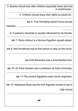 3- Society should look after children especially those who live
in workhouses.
..............................................................................................
4- Children should enjoy their rights as adults do.
..............................................................................................
WB 5- True friendship doesn't know private
interests. ................................................................................
..............
6- A person's character is usually influenced by his friends.
..............................................................................................
WB 7- Ramy Ashour is a famous Egyptian squash player.
..............................................................................................
WB 8- Neil Armstrong was te first person to step on the moon.
............................................................................................
..
WB 9-Mr Brownlow was a kind-hearted man.
..............................................................................................
WB 10- Dr Taha Hussein was a professor at Cairo University.
..............................................................................................
WB 11-The ancient Egyptians were clever engineers.
..............................................................................................
WB 12- Nabawiya Musa was the first Egyptian woman to go to
high school
..............................................................................................
40
 