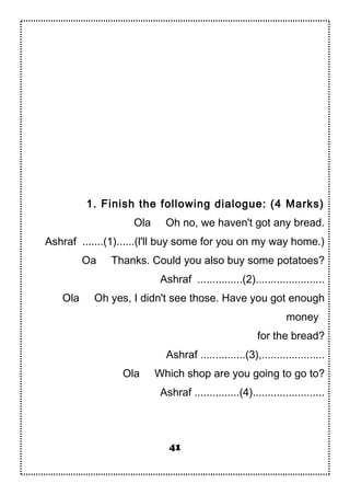 1. Finish the following dialogue: (4 Marks)
Ola Oh no, we haven't got any bread.
Ashraf .......(1)......(l'll buy some for you on my way home.)
Oa Thanks. Could you also buy some potatoes?
Ashraf ...............(2).......................
Ola Oh yes, I didn't see those. Have you got enough
money
for the bread?
Ashraf ...............(3),.....................
Ola Which shop are you going to go to?
Ashraf ...............(4)........................
41
 