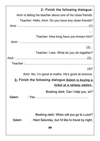 2- Finish the following dialogue:
Amir is telling his teacher about one of his close friends.
Teacher: Hello, Amir. Do you have any close friends?
Amir :……………………………………………………………(1)
….
Teacher: How long have you known him?
Amir : ……………………………………………………………..
(2)...
Teacher: I see. What do you do together?
Amir : ……………………………………………………………(3)..
Teacher :…………………………………………………………
(4)?
Amir: No, I’m good at maths. He’s good at science.
3- Finish the following dialogue Salem is buying a
ticket at a railway station.
Booking clerk: Can I help you, sir?Booking clerk: Can I help you, sir?
SalemSalem : Yes: Yes ………….……………..………………….
Booking clerk: When will you go to Luxor?Booking clerk: When will you go to Luxor?
SalemSalem : Next Saturday, but I'd like to travel by night.: Next Saturday, but I'd like to travel by night.
42
 