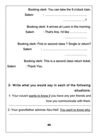 Booking clerk: You can take the 9 o'clock train.Booking clerk: You can take the 9 o'clock train.
SalemSalem :: ………….………………………..
………………….?
Booking clerk: It arrives at Luxor in the morning.Booking clerk: It arrives at Luxor in the morning.
SalemSalem : That's fine. I'd like: That's fine. I'd like ……………..
………………….
Booking clerk: First or second class ? Single or return?Booking clerk: First or second class ? Single or return?
SalemSalem :: ……………………………………..
………………….
Booking clerk: This is a second class return ticket.Booking clerk: This is a second class return ticket.
SalemSalem : Thank You.: Thank You.
2- Write what you would say in each of the following
situations:
1- Your cousin wants to know if you have any pen friends and
how you communicate with them.
..............................................................................................
2 -Your grandfather admires Abu-Heif. You want to know why.
..............................................................................................
43
 