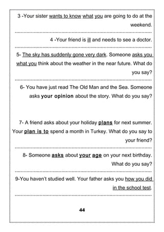 3 -Your sister wants to know what you are going to do at the
weekend.
..............................................................................................
4 -Your friend is ill and needs to see a doctor.
..............................................................................................
5- The sky has suddenly gone very dark. Someone asks you
what you think about the weather in the near future. What do
you say?
..............................................................................................
6- You have just read The Old Man and the Sea. Someone
asks your opinion about the story. What do you say?
7- A friend asks about your holiday plans for next summer.
Your plan is to spend a month in Turkey. What do you say to
your friend?
..............................................................................................
8- Someone asks about your age on your next birthday.
What do you say?
..............................................................................................
9-You haven’t studied well. Your father asks you how you did
in the school test.
..............................................................................................
44
 