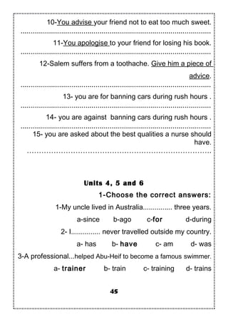 10-You advise your friend not to eat too much sweet.
..............................................................................................
11-You apologise to your friend for losing his book.
..............................................................................................
12-Salem suffers from a toothache. Give him a piece of
advice.
..............................................................................................
13- you are for banning cars during rush hours .
..............................................................................................
14- you are against banning cars during rush hours .
..............................................................................................
15- you are asked about the best qualities a nurse should
have.
………………………………………………………………….
Units 4, 5 and 6
1-Choose the correct answers:
1-My uncle lived in Australia............... three years.
a-since b-ago c-for d-during
2- I............... never travelled outside my country.
a- has b- have c- am d- was
3-A professional...helped Abu-Heif to become a famous swimmer.
a- trainer b- train c- training d- trains
45
 