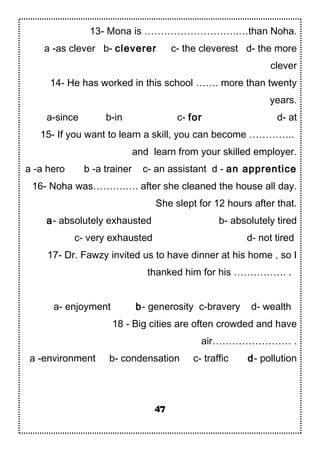 13- Mona is ………………………..…than Noha.
a -as clever b- cleverer c- the cleverest d- the more
clever
14- He has worked in this school ……. more than twenty
years.
a-since b-in c- for d- at
15- If you want to learn a skill, you can become …………..
and learn from your skilled employer.
a -a hero b -a trainer c- an assistant d - an apprentice
16- Noha was……….…. after she cleaned the house all day.
She slept for 12 hours after that.
a- absolutely exhausted b- absolutely tired
c- very exhausted d- not tired
17- Dr. Fawzy invited us to have dinner at his home , so I
thanked him for his ……………. .
a- enjoyment b- generosity c-bravery d- wealth
18 - Big cities are often crowded and have
air…………………… .
a -environment b- condensation c- traffic d- pollution
47
 