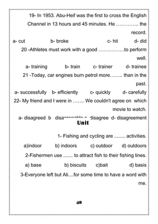 19- In 1953. Abu-Heif was the first to cross the English
Channel in 13 hours and 45 minutes. He ………….. the
record.
a- cut b- broke c- hit d- did
20 -Athletes must work with a good …………….to perform
well.
a- training b- train c- trainer d- trainee
21 -Today, car engines burn petrol more…….. than in the
past.
a- successfully b- efficiently c- quickly d- carefully
22- My friend and I were in ……. We couldn't agree on which
movie to watch.
a- disagreed b disagreeable c- disagree d- disagreement
1- Fishing and cycling are ........ activities.
a)indoor b) indoors c) outdoor d) outdoors
2-Fishermen use ....... to attract fish to their fishing lines.
a) base b) biscuits c)bait d) basis
3-Everyone left but Ali....for some time to have a word with
me.
48
Unit
 