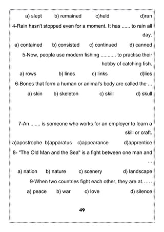 a) slept b) remained c)held d)ran
4-Rain hasn't stopped even for a moment. It has ...... to rain all
day.
a) contained b) consisted c) continued d) canned
5-Now, people use modern fishing ........... to practise their
hobby of catching fish.
a) rows b) lines c) links d)lies
6-Bones that form a human or animal's body are called the ...
a) skin b) skeleton c) skill d) skull
7-An ....... is someone who works for an employer to learn a
skill or craft.
a)apostrophe b)apparatus c)appearance d)apprentice
8- "The Old Man and the Sea" is a fight between one man and
...
a) nation b) nature c) scenery d) landscape
9-When two countries fight each other, they are at……
a) peace b) war c) love d) silence
49
 