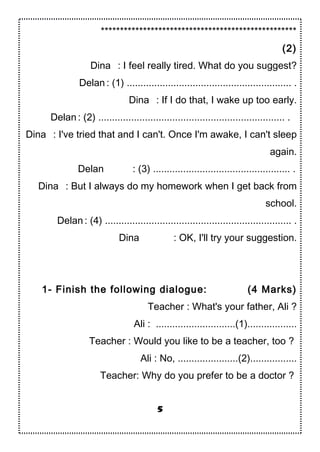 ***************************************************
(2)
Dina : I feel really tired. What do you suggest?
Delan : (1) ............................................................ .
Dina : If I do that, I wake up too early.
Delan : (2) .................................................................... .
Dina : I've tried that and I can't. Once I'm awake, I can't sleep
again.
Delan : (3) .................................................. .
Dina : But I always do my homework when I get back from
school.
Delan : (4) .................................................................... .
Dina : OK, I'll try your suggestion.
1- Finish the following dialogue: (4 Marks)
Teacher : What's your father, Ali ?
Ali : .............................(1)..................
Teacher : Would you like to be a teacher, too ?
Ali : No, ......................(2).................
Teacher: Why do you prefer to be a doctor ?
5
 