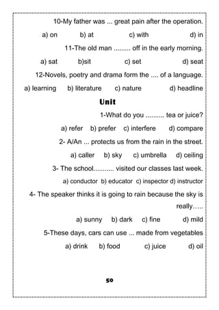 10-My father was ... great pain after the operation.
a) on b) at c) with d) in
11-The old man ......... off in the early morning.
a) sat b)sit c) set d) seat
12-Novels, poetry and drama form the .... of a language.
a) learning b) literature c) nature d) headline
1-What do you .......... tea or juice?
a) refer b) prefer c) interfere d) compare
2- A/An ... protects us from the rain in the street.
a) caller b) sky c) umbrella d) ceiling
3- The school........... visited our classes last week.
a) conductor b) educator c) inspector d) instructor
4- The speaker thinks it is going to rain because the sky is
really…..
a) sunny b) dark c) fine d) mild
5-These days, cars can use ... made from vegetables
a) drink b) food c) juice d) oil
50
Unit
 