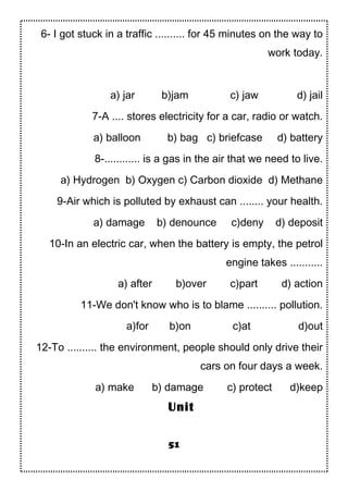 6- I got stuck in a traffic .......... for 45 minutes on the way to
work today.
a) jar b)jam c) jaw d) jail
7-A .... stores electricity for a car, radio or watch.
a) balloon b) bag c) briefcase d) battery
8-............ is a gas in the air that we need to live.
a) Hydrogen b) Oxygen c) Carbon dioxide d) Methane
9-Air which is polluted by exhaust can ........ your health.
a) damage b) denounce c)deny d) deposit
10-In an electric car, when the battery is empty, the petrol
engine takes ...........
a) after b)over c)part d) action
11-We don't know who is to blame .......... pollution.
a)for b)on c)at d)out
12-To .......... the environment, people should only drive their
cars on four days a week.
a) make b) damage c) protect d)keep
51
Unit
 
