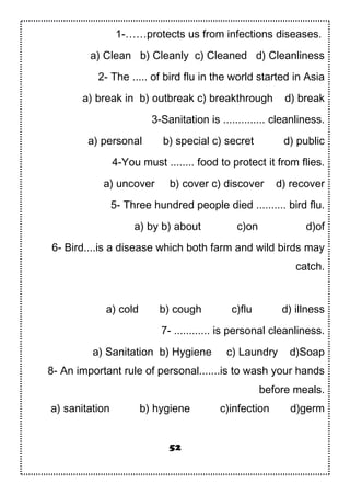 1-……protects us from infections diseases.
a) Clean b) Cleanly c) Cleaned d) Cleanliness
2- The ..... of bird flu in the world started in Asia
a) break in b) outbreak c) breakthrough d) break
3-Sanitation is .............. cleanliness.
a) personal b) special c) secret d) public
4-You must ........ food to protect it from flies.
a) uncover b) cover c) discover d) recover
5- Three hundred people died .......... bird flu.
a) by b) about c)on d)of
6- Bird....is a disease which both farm and wild birds may
catch.
a) cold b) cough c)flu d) illness
7- ............ is personal cleanliness.
a) Sanitation b) Hygiene c) Laundry d)Soap
8- An important rule of personal.......is to wash your hands
before meals.
a) sanitation b) hygiene c)infection d)germ
52
 