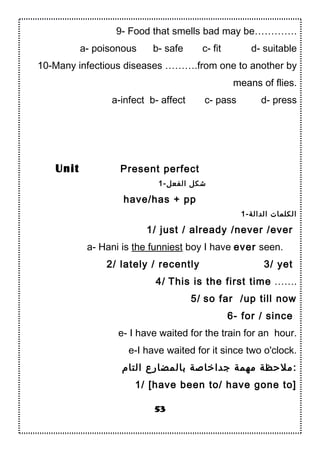 9- Food that smells bad may be………….
a- poisonous b- safe c- fit d- suitable
10-Many infectious diseases ……….from one to another by
means of flies.
a-infect b- affect c- pass d- press
Present perfect
1-‫الفعل‬ ‫شكل‬
have/has + pp
1-‫الدالة‬ ‫الكلمات‬
1/ just / already /never /ever
a- Hani is the funniest boy I have ever seen.
2/ lately / recently 3/ yet
4/ This is the first time …….
5/ so far /up till now
6- for / since
e- I have waited for the train for an hour.
e-I have waited for it since two o'clock.
‫التام‬ ‫بالمضارع‬ ‫جداخادصة‬ ‫مهمة‬ ‫ملحظة‬:
1/ [have been to/ have gone to]
53
Unit
 