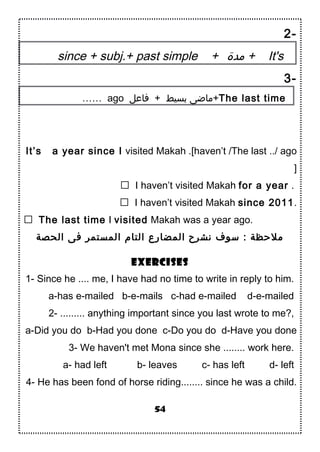 2-
since + subj.+ past simple + ‫مدة‬ + It's
3-
…… ago ‫فاعل‬ + ‫بسيط‬ ‫+ماضى‬The last time
It’s a year since I visited Makah .[haven’t /The last ../ ago
]
 I haven’t visited Makah for a year .
 I haven’t visited Makah since 2011.
 The last time I visited Makah was a year ago.
‫الحصة‬ ‫فى‬ ‫المستمر‬ ‫التام‬ ‫المضارع‬ ‫نشرح‬ ‫تسوف‬ : ‫ملحظة‬
Exercises
1- Since he .... me, I have had no time to write in reply to him.
a-has e-mailed b-e-mails c-had e-mailed d-e-mailed
2- ......... anything important since you last wrote to me?,
a-Did you do b-Had you done c-Do you do d-Have you done
3- We haven't met Mona since she ........ work here.
a- had left b- leaves c- has left d- left
4- He has been fond of horse riding........ since he was a child.
54
 