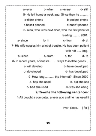 a- ever b- when c- every d- still
5- He left home a week ago. Since then he ..........
a-didn't phone b-doesn't phone
c-hasn't phoned d-hadn't phoned
6- Alaa, who lives next door, won the first prize for
reading ......... 2001.
a- since b- in c- from d- at
7- His wife causes him a lot of trouble. He has been patient
with her ..... long.
a- since b- from c- for d- to
8- In recent years, scientists......... ways to isolate genes. ,
a- will develop b- have developed
c- developed d- has developed
9- How long ........... the internet?- Since 2000
a- has she used b- did she use
c- had she used d- was she using
2/Rewrite the following sentences:
1-Ali bought a computer, a year ago and he has used it
ever since. ( for )
55
 