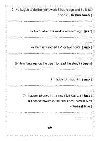 2- He began to do the homework 3 hours ago and he is still
doing it (He has been )
………………………………………………………………………
………………
3- He finished his work a moment ago. (just)
………………………………………………………………………
………………
4- He has watched TV for two hours. ( ago )
………………………………………………………………………
………………
5- How long ago did he begin to read the story? ( been)
………………………………………………………………………
………………
6- I have just met him. ( ago )
………………………………………………………………………
………………
7- I haven't phoned him since I left Cairo. ( I last )
8-I haven't swum in the sea since I was in Alex.
(The last time )
………………………………………………………………………
………………
56
 