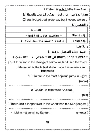 Taher is a bit taller than Alaa.
3/ ‫بالجملة‬ ‫تجد‬ ‫ان‬ ‫يمكن‬ : but / or ‫من‬ ‫بدل‬ than
 you looked bad yesterday but I looked worse .
3/ ‫التفضيل‬ :
‫القاعدة‬
+ est / st ‫عادية‬ ‫دصفة‬the + Short adj.
+ ‫شاذة‬ ‫دصفة‬the most/ least + Long adj.
‫ملحظة‬ :
1/ ‫بوجود‬ ‫التفضيل‬ ‫جملة‬ ‫تتميز‬
( ‫مكان‬ in+ / ‫شخص‬ + of )‫او‬ (have / has + ever +
pp) The lion is the strongest animal on land / inn the forest.
Mahmoud is the tallest student one I have ever seen.
Exercise
1- Football is the most popular game in Egypt.
(more)
…………………………………………………………………
2- Ghada is taller than Kholoud.
(tall)
…………………………………………………………………
3-There isn't a longer river in the world than the Nile.(longest )
…………………………………………………………………
4- Mai is not as tall as Samah. (shorter )
58
 