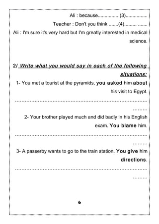 Ali : because................(3)................
Teacher : Don't you think .......(4)......... .......
Ali : I'm sure it's very hard but I'm greatly interested in medical
science.
2/ Write what you would say in each of the following
situations:
1- You met a tourist at the pyramids, you asked him about
his visit to Egypt.
………………………………………………………………………
………
2- Your brother played much and did badly in his English
exam. You blame him.
………………………………………………………………………
………
3- A passerby wants to go to the train station. You give him
directions.
………………………………………………………………………
………
6
 