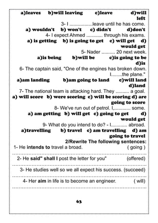 a)leaves b)will leaving c)leave d)will
left
3- I .................leave until he has come.
a) wouldn't b) won't c) didn't d)don't
4- I expect Ahmed ............ through his exams.
a) is getting b) is going to get c) will get d)
would get
5- Nader .......... 20 next week.
a)is being b)will be c)is going to be
d)is
6- The captain said, "One of the engines has broken down.
I........the plane."
a)am landing b)am going to land c)will land
d)land
7- The national team is attacking hard. They .......... a goal.
a) will score b) were scoring c) will be scoring d) are
going to score
8- We've run out of petrol. I,............ some.
a) am getting b) will get c) going to get d)
would get
9- What do you intend to do? - I............ abroad.
a)travelling b) travel c) am travelling d) am
going to travel
2/Rewrite The following sentences:
1- He intends to travel a broad. ( going )
………………………………………………………………………..
2- He said" shall I post the letter for you" (offered)
………………………………………………………………………..
3- He studies well so we all expect his success. (succeed)
………………………………………………………………………..
4- Her aim in life is to become an engineer. ( will)
………………………………………………………………………..
63
 