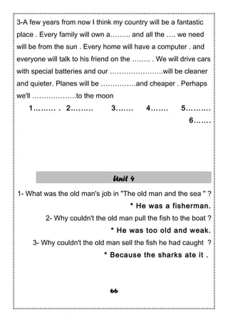 3-A few years from now I think my country will be a fantastic
place . Every family will own a……... and all the …. we need
will be from the sun . Every home will have a computer . and
everyone will talk to his friend on the …….. . We will drive cars
with special batteries and our …………………..will be cleaner
and quieter. Planes will be ……………and cheaper . Perhaps
we'll ……………….to the moon
1……... . 2….….. 3.…... 4……. 5……….
6…….
Unit 4
1- What was the old man's job in "The old man and the sea " ?
* He was a fisherman.
2- Why couldn't the old man pull the fish to the boat ?
* He was too old and weak.
3- Why couldn't the old man sell the fish he had caught ?
* Because the sharks ate it .
66
 