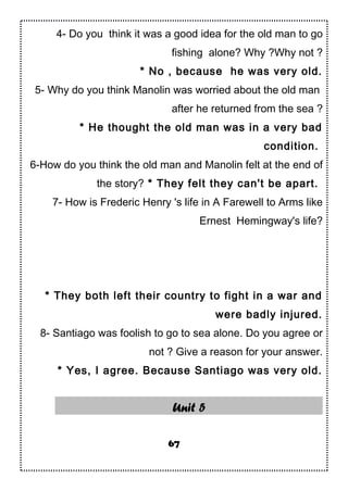 4- Do you think it was a good idea for the old man to go
fishing alone? Why ?Why not ?
* No , because he was very old.
5- Why do you think Manolin was worried about the old man
after he returned from the sea ?
* He thought the old man was in a very bad
condition.
6-How do you think the old man and Manolin felt at the end of
the story? * They felt they can't be apart.
7- How is Frederic Henry 's life in A Farewell to Arms like
Ernest Hemingway's life?
* They both left their country to fight in a war and
were badly injured.
8- Santiago was foolish to go to sea alone. Do you agree or
not ? Give a reason for your answer.
* Yes, I agree. Because Santiago was very old.
Unit 5
67
 