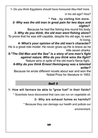 1- Do you think Egyptians should have honoured Abu-Heif more
in his old age? How?
* Yes , by visiting him more.
2- Why was the old man in great pain for two days and
nights?
Because he had the fishing line round his body.
3- Why do you think, the old man went fishing alone?
To prove that he was still capable, despite his old age, to earn
hi living.
4- What's your opinion of the old man's character?
He is a great role model .He never gives up.He is brave as he
kills seven sharks.
5-"The Old Man and the Sea" is a story of one man's fight
against nature. Who do you think wins the fight?
Nature wins in spite of the old man's fierce fight..
6-Why do you think Ernest Hemingway was a talented
writer?
Because he wrote different novels about war and won the
Nobel Prize for literature in 1953.
Unit 6
1- How will farmers be able to "grow fuel" in their fields?
* Scientists have discovered that cars can run on vegetable oil.
2- Why are exhaust fumes so harmful?
* Because they can damage our health and pollute our
environment.
68
 