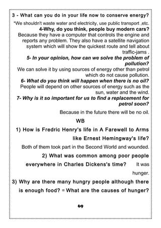 3 - What can you do in your life now to conserve energy?
*We shouldn't waste water and electricity, use public transport ,etc.
4-Why, do you think, people buy modern cars?
Because they have a computer that controls the engine and
reports any problem. They also have a satellite navigation
system which will show the quickest route and tell about
traffic-jams .
5- In your opinion, how can we solve the problem of
pollution?
We can solve it by using sources of energy other than petrol
which do not cause pollution.
6- What do you think will happen when there is no oil?
People will depend on other sources of energy such as the
sun, water and the wind.
7- Why is it so important for us to find a replacement for
petrol soon?
Because in the future there will be no oil.
WB
1) How is Fredric Henry's life in A Farewell to Arms
like Ernest Hemingway's life?
Both of them took part in the Second World and wounded.
2) What was common among poor people
everywhere in Charles Dickens's time? It was
hunger.
3) Why are there many hungry people although there
is enough food? = What are the causes of hunger?
69
 