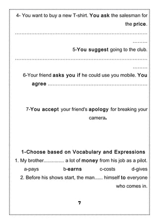 4- You want to buy a new T-shirt. You ask the salesman for
the price.
………………………………………………………………………
………
5-You suggest going to the club.
………………………………………………………………………
………
6-Your friend asks you if he could use you mobile. You
agree .……………………………………………………
7-You accept your friend's apology for breaking your
camera.
1-Choose based on Vocabulary and Expressions
1. My brother............... a lot of money from his job as a pilot.
a-pays b-earns c-costs d-gives
2. Before his shows start, the man...... himself to everyone
who comes in.
7
 