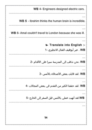 WB 4- Engineers designed electric cars.
…………………………………………………………………
…
WB 5 - Ibrahim thinks the human brain is incredible.
…………………………………………………………………
…
WB 6- Amal couldn't travel to London because she was ill.
…………………………………………………………………
…
b- Translate into English :-
1- ‫الجنجليزي‬ ‫القنال‬ ‫أبوهيف‬ ‫عبر‬ . WB
…………………………………………………………………
…
2- ‫الدقدام‬ ‫على‬ ‫سيرا‬ ‫المدرسة‬ ‫إلى‬ ‫جنذهب‬ ‫.جنحن‬ WB
…………………………………………………………………
…
3- ‫بالسمس‬ ‫الدصددقاء‬ ‫بعض‬ ‫دقابلت‬ ‫.لقد‬ WB
…………………………………………………………………
…
4- ‫المجال.ت‬ ‫بعض‬ ‫في‬ ‫التقدم‬ ‫سمن‬ ‫الكثير‬ ‫حققنا‬ ‫.لقد‬ WB
…………………………………………………………………
…
5- ‫الخارج‬ ‫إلى‬ ‫السفر‬ ‫دقبل‬ ‫بالسمس‬ ‫عملي‬ ‫أجنهيت‬ ‫.لقد‬WB
…………………………………………………………………
…
71
 