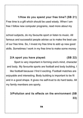 1/How do you spend your free time? (SB 21)
Free time is a gift which should be used wisely. When I am
free I follow new computer programs, read more about my
school subjects, do my favourite sport or listen to music. All
famous and successful people advise us to make the best use
of our free time. So, I invest my free time to add up new good
skills. Sometimes I work in my free time to make some money
2/A sport you have played: (SB 22)
Sport is very important in forming one's mind, character
and body. My favourite sports are football and body building. I
like football because I find it exciting. Football matches are
enjoyable and interesting. Body building is important to be fit
and in a good shape. It gives me self-trust to do hard tasks. All
my family members are sporty.
3/Pollution and its effects on the environment (SB
33)
72
 