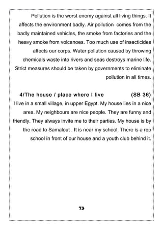 Pollution is the worst enemy against all living things. It
affects the environment badly. Air pollution comes from the
badly maintained vehicles, the smoke from factories and the
heavy smoke from volcanoes. Too much use of insecticides
affects our corps. Water pollution caused by throwing
chemicals waste into rivers and seas destroys marine life.
Strict measures should be taken by governments to eliminate
pollution in all times.
4/The house / place where I live (SB 36)
I live in a small village, in upper Egypt. My house lies in a nice
area. My neighbours are nice people. They are funny and
friendly. They always invite me to their parties. My house is by
the road to Samalout . It is near my school. There is a rep
school in front of our house and a youth club behind it.
73
 