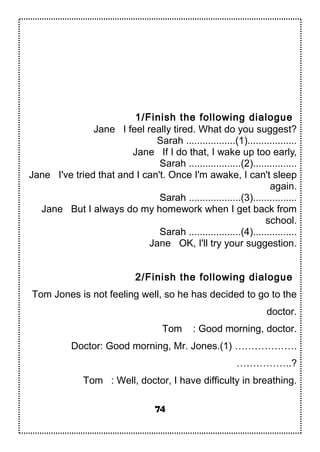 1/Finish the following dialogue
Jane I feel really tired. What do you suggest?
Sarah ..................(1)..................
Jane If I do that, I wake up too early,
Sarah ...................(2)................
Jane I've tried that and I can't. Once I'm awake, I can't sleep
again.
Sarah ...................(3)................
Jane But I always do my homework when I get back from
school.
Sarah ...................(4)................
Jane OK, I'll try your suggestion.
2/Finish the following dialogue
Tom Jones is not feeling well, so he has decided to go to the
doctor.
Tom : Good morning, doctor.
Doctor: Good morning, Mr. Jones.(1) ……………….
……………..?
Tom : Well, doctor, I have difficulty in breathing.
74
 