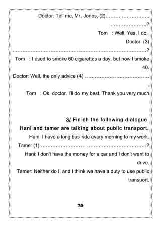 Doctor: Tell me, Mr. Jones, (2)……… ……………..
………………….?
Tom : Well. Yes, I do.
Doctor: (3)
………………………………………………………………………?
Tom : I used to smoke 60 cigarettes a day, but now I smoke
40.
Doctor: Well, the only advice (4) …………………………………
.
Tom : Ok, doctor. I’ll do my best. Thank you very much
3/ Finish the following dialogue
Hani and tamer are talking about public transport.
Hani: I have a long bus ride every morning to my work.
Tame: (1) ……………………… ………………………………?
Hani: I don't have the money for a car and I don't want to
drive.
Tamer: Neither do I, and I think we have a duty to use public
transport.
75
 