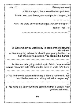 Hani: (2)… ………………………… ………. If everyone used
public transport, there would be less pollution.
Tamer: Yes, and if everyone used public transport,(3)
…………………
Hani: Are there any disadvantages to public transport?
Tamer: Yes (4)
……………………………………………………?
2. Write what you would say in each of the following
situations
a- You are going to have lunch with your young brother. He
has been playing outside. You look at his hands.
…………………………………………………………………
…
b- Your uncle is going on holiday in Britain. You want to
remind him which side of the road to drive on while he's there.
…………………………………………………………………
…
c- You hear some people criticising a friend's homework. You
think the homework is quite good. What do you say?
…………………………………………………………………
…
d- You have just told your friend something that is untrue. Now
you feel ashamed.
76
 