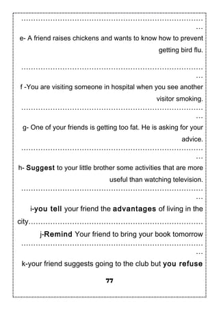…………………………………………………………………
…
e- A friend raises chickens and wants to know how to prevent
getting bird flu.
…………………………………………………………………
…
f -You are visiting someone in hospital when you see another
visitor smoking.
…………………………………………………………………
…
g- One of your friends is getting too fat. He is asking for your
advice.
…………………………………………………………………
…
h- Suggest to your little brother some activities that are more
useful than watching television.
…………………………………………………………………
…
i-you tell your friend the advantages of living in the
city………………………………………………………………
j-Remind Your friend to bring your book tomorrow
…………………………………………………………………
…
k-your friend suggests going to the club but you refuse
77
 