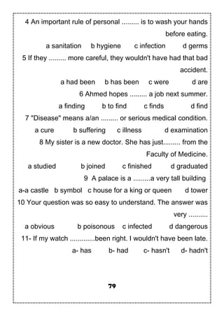 4 An important rule of personal ......... is to wash your hands
before eating.
a sanitation b hygiene c infection d germs
5 If they ......... more careful, they wouldn't have had that bad
accident.
a had been b has been c were d are
6 Ahmed hopes ......... a job next summer.
a finding b to find c finds d find
7 "Disease" means a/an ......... or serious medical condition.
a cure b suffering c illness d examination
8 My sister is a new doctor. She has just......... from the
Faculty of Medicine.
a studied b joined c finished d graduated
9 A palace is a .........a very tall building
a-a castle b symbol c house for a king or queen d tower
10 Your question was so easy to understand. The answer was
very ..........
a obvious b poisonous c infected d dangerous
11- If my watch .............been right. I wouldn't have been late.
a- has b- had c- hasn't d- hadn't
79
 