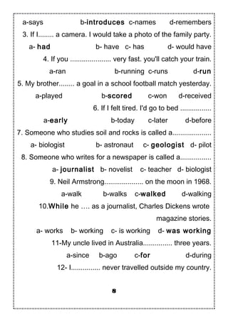 a-says b-introduces c-names d-remembers
3. If I........ a camera. I would take a photo of the family party.
a- had b- have c- has d- would have
4. If you ..................... very fast. you'll catch your train.
a-ran b-running c-runs d-run
5. My brother........ a goal in a school football match yesterday.
a-played b-scored c-won d-received
6. If I felt tired. I'd go to bed ................
a-early b-today c-later d-before
7. Someone who studies soil and rocks is called a....................
a- biologist b- astronaut c- geologist d- pilot
8. Someone who writes for a newspaper is called a................
a- journalist b- novelist c- teacher d- biologist
9. Neil Armstrong.................... on the moon in 1968.
a-walk b-walks c-walked d-walking
10.While he …. as a journalist, Charles Dickens wrote
magazine stories.
a- works b- working c- is working d- was working
11-My uncle lived in Australia............... three years.
a-since b-ago c-for d-during
12- I............... never travelled outside my country.
8
 