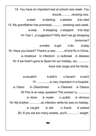 12- You have an important test at school next week. You
should.............revising now.
a-start b-starting c-started d-to start
13- My grandfather has promised............. smoking next week.
a-stop b-stopping c-stopped d-to stop
14- Can I...a suggestion? Why don't we go shopping
tomorrow?
a-make b-get c-do d-play
15- Have you heard? There's a new...........of bird flu in China.
a- breakout b- infection c- outbreak d- disease
16- If we hadn't gone to Spain for our holiday, we...............
have met Jorge and his family.
a-wouldn't b-didn't c-haven't d-can't
17- ...............is very important in a hospital.
a- Clean b- Cleanliness c- Cleaned d- Cleans
18-This is an easy question! The answer is...............
a- done b- made c- public d- obvious
19- My brother...............an infection while he was on holiday.
a- caught b- did c- found d- picked
20- If you eat too many sweets, you'll............... weight.
80
 