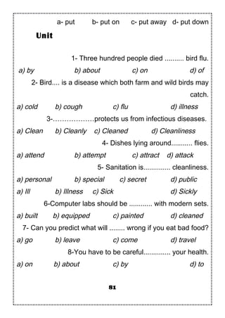 a- put b- put on c- put away d- put down
1- Three hundred people died .......... bird flu.
a) by b) about c) on d) of
2- Bird.... is a disease which both farm and wild birds may
catch.
a) cold b) cough c) flu d) illness
3-………………protects us from infectious diseases.
a) Clean b) Cleanly c) Cleaned d) Cleanliness
4- Dishes lying around........... flies.
a) attend b) attempt c) attract d) attack
5- Sanitation is.............. cleanliness.
a) personal b) special c) secret d) public
a) Ill b) Illness c) Sick d) Sickly
6-Computer labs should be ............ with modern sets.
a) built b) equipped c) painted d) cleaned
7- Can you predict what will ........ wrong if you eat bad food?
a) go b) leave c) come d) travel
8-You have to be careful.............. your health.
a) on b) about c) by d) to
81
Unit
 