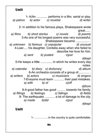 1- A/An ............. performs in a film, serial or play.
a) patron b) actor c) novelist d) writer
2- In addition to his famous plays, Shakespeare wrote
great......
a) films b) short stories c) novels d) poems
3-As one of his longest poems was very successful,
Shakespeare became ................ .
a) unknown b) famous c) unpopular d) unusual
4-Lear..... his daughter, Cordelia away when she failed to
describe her love for him.
a) sent b) posted c)put
d)kept
5-He keeps a little .............. in which he writes every day
notes.
a) calendar b) diary c) dictionary d) album
6-An orchestra consists of a group of............. .
a) writers b) actors c) musicians d) singers
7-Eveyone must learn ............ their past mistakes.
a) with b) of c)off
d)from
8-A good father has good .......... towards his family.
a) fillings b) feelings c) fallings d) fields
9- The earthquake ............ a lot of damage to the city.
a) made b)did c)put
d)kept
1- ……………in the country is quite comfortable.
82
Unit
Unit
 