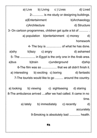 a) Live b) Living c ) Lives d) Lived
2-............. is me study or designing buildings.
a)Entertainment b)Archaeology
c)Architecture d) Structure
3- On cartoon programmes, children get quite a lot of ........... .
a) population b)entertainment c) money d)
homework
4- The boy is .................. of what he has done.
a)shy b)lazy c) angry d) ashamed
5- The .................. in Egypt is the only one in the Arab area.
a)bus b)train c)underground d)ship
6-The film was so .................. that we all didn't finish it.
a) interesting b) exciting c) boring d) fantastic
7-The tourists would like to go .......... around the country.
a) looking b) viewing c) sightseeing d) staring
8-The ambulance arrived ....after we had called. It came in no
time.
a) lately b) immediately c) recently d)
accurately
9-Smoking is absolutely bad ............. health.
83
 
