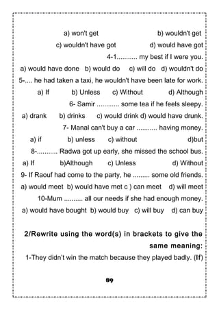 a) won't get b) wouldn't get
c) wouldn't have got d) would have got
4-1........... my best if I were you.
a) would have done b) would do c) will do d) wouldn't do
5-.... he had taken a taxi, he wouldn't have been late for work.
a) If b) Unless c) Without d) Although
6- Samir ............ some tea if he feels sleepy.
a) drank b) drinks c) would drink d) would have drunk.
7- Manal can't buy a car ........... having money.
a) if b) unless c) without d)but
8-........... Radwa got up early, she missed the school bus.
a) If b)Although c) Unless d) Without
9- If Raouf had come to the party, he ......... some old friends.
a) would meet b) would have met c ) can meet d) will meet
10-Mum .......... all our needs if she had enough money.
a) would have bought b) would buy c) will buy d) can buy
2/Rewrite using the word(s) in brackets to give the
same meaning:
1-They didn’t win the match because they played badly. (If)
89
 